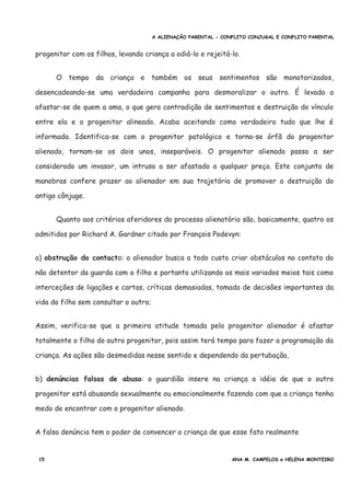 A ALIENAÇÃO PARENTAL - CONFLITO CONJUGAL E CONFLITO PARENTAL
progenitor com os filhos, levando criança a odiá-lo e rejeitá-lo.
O tempo da criança e também os seus sentimentos são monotorizados,
desencadeando-se uma verdadeira campanha para desmoralizar o outro. É levada a
afastar-se de quem a ama, o que gera contradição de sentimentos e destruição do vínculo
entre ela e o progenitor alineado. Acaba aceitando como verdadeiro tudo que lhe é
informado. Identifica-se com o progenitor patológico e torna-se órfã do progenitor
alienado, tornam-se os dois unos, inseparáveis. O progenitor alienado passa a ser
considerado um invasor, um intruso a ser afastado a qualquer preço. Este conjunto de
manobras confere prazer ao alienador em sua trajetória de promover a destruição do
antigo cônjuge.
Quanto aos critérios aferidores do processo alienatório são, basicamente, quatro os
admitidos por Richard A. Gardner citado por François Podevyn:
a) obstrução do contacto: o alienador busca a todo custo criar obstáculos no contato do
não detentor da guarda com o filho e portanto utilizando os mais variados meios tais como
interceções de ligações e cartas, críticas demasiadas, tomada de decisões importantes da
vida do filho sem consultar o outro;
Assim, verifica-se que a primeira atitude tomada pelo progenitor alienador é afastar
totalmente o filho do outro progenitor, pois assim terá tempo para fazer a programação da
criança. As ações são desmedidas nesse sentido e dependendo da pertubação,
b) denúncias falsas de abuso: o guardião insere na criança a idéia de que o outro
progenitor está abusando sexualmente ou emocionalmente fazendo com que a criança tenha
medo de encontrar com o progenitor alienado.
A falsa denúncia tem o poder de convencer a criança de que esse fato realmente
15 ANA M. CAMPELOS e HELENA MONTEIRO
 