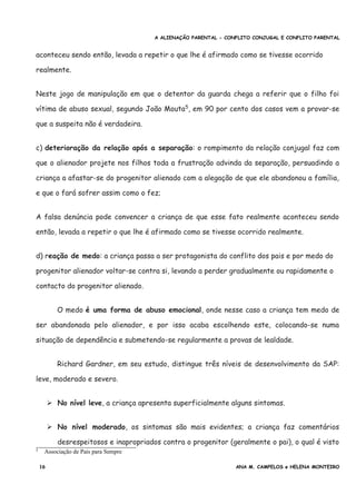 A ALIENAÇÃO PARENTAL - CONFLITO CONJUGAL E CONFLITO PARENTAL
aconteceu sendo então, levada a repetir o que lhe é afirmado como se tivesse ocorrido
realmente.
Neste jogo de manipulação em que o detentor da guarda chega a referir que o filho foi
vítima de abuso sexual, segundo João Mouta5
, em 90 por cento dos casos vem a provar-se
que a suspeita não é verdadeira.
c) deterioração da relação após a separação: o rompimento da relação conjugal faz com
que o alienador projete nos filhos toda a frustração advinda da separação, persuadindo a
criança a afastar-se do progenitor alienado com a alegação de que ele abandonou a família,
e que o fará sofrer assim como o fez;
A falsa denúncia pode convencer a criança de que esse fato realmente aconteceu sendo
então, levada a repetir o que lhe é afirmado como se tivesse ocorrido realmente.
d) reação de medo: a criança passa a ser protagonista do conflito dos pais e por medo do
progenitor alienador voltar-se contra si, levando a perder gradualmente ou rapidamente o
contacto do progenitor alienado.
O medo é uma forma de abuso emocional, onde nesse caso a criança tem medo de
ser abandonada pelo alienador, e por isso acaba escolhendo este, colocando-se numa
situação de dependência e submetendo-se regularmente a provas de lealdade.
Richard Gardner, em seu estudo, distingue três níveis de desenvolvimento da SAP:
leve, moderado e severo.
➢ No nível leve, a criança apresenta superficialmente alguns sintomas.
➢ No nível moderado, os sintomas são mais evidentes; a criança faz comentários
desrespeitosos e inapropriados contra o progenitor (geralmente o pai), o qual é visto
5 Associação de Pais para Sempre
16 ANA M. CAMPELOS e HELENA MONTEIRO
 