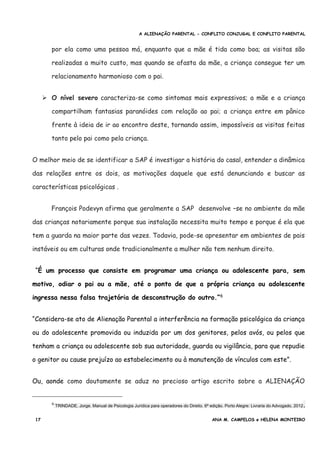 A ALIENAÇÃO PARENTAL - CONFLITO CONJUGAL E CONFLITO PARENTAL
por ela como uma pessoa má, enquanto que a mãe é tida como boa; as visitas são
realizadas a muito custo, mas quando se afasta da mãe, a criança consegue ter um
relacionamento harmonioso com o pai.
➢ O nível severo caracteriza-se como sintomas mais expressivos; a mãe e a criança
compartilham fantasias paranóides com relação ao pai; a criança entre em pânico
frente à ideia de ir ao encontro deste, tornando assim, impossíveis as visitas feitas
tanto pelo pai como pela criança.
O melhor meio de se identificar a SAP é investigar a história do casal, entender a dinâmica
das relações entre os dois, as motivações daquele que está denunciando e buscar as
características psicológicas .
François Podevyn afirma que geralmente a SAP desenvolve –se no ambiente da mãe
das crianças notariamente porque sua instalação necessita muito tempo e porque é ela que
tem a guarda na maior parte das vezes. Todavia, pode-se apresentar em ambientes de pais
instáveis ou em culturas onde tradicionalmente a mulher não tem nenhum direito.
“É um processo que consiste em programar uma criança ou adolescente para, sem
motivo, odiar o pai ou a mãe, até o ponto de que a própria criança ou adolescente
ingressa nessa falsa trajetória de desconstrução do outro.”6
“Considera-se ato de Alienação Parental a interferência na formação psicológica da criança
ou do adolescente promovida ou induzida por um dos genitores, pelos avós, ou pelos que
tenham a criança ou adolescente sob sua autoridade, guarda ou vigilância, para que repudie
o genitor ou cause prejuízo ao estabelecimento ou à manutenção de vínculos com este”.
Ou, aonde como doutamente se aduz no precioso artigo escrito sobre a ALIENAÇÃO
6 TRINDADE, Jorge. Manual de Psicologia Jurídica para operadores do Direito. 6ª edição. Porto Alegre: Livraria do Advogado, 2012.
17 ANA M. CAMPELOS e HELENA MONTEIRO
 