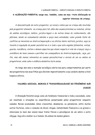 A ALIENAÇÃO PARENTAL - CONFLITO CONJUGAL E CONFLITO PARENTAL
A ALIENAÇÃO PARENTAL surge-nos, também, como um mau -trato disfarçado no
superior interesse da criança.
A desconstrução do outro progenitor, as raivas e ódios que na criança são incutidas
pelo progenitor alienante na criança para tal, além das causas próximas ou remotas, várias
de análise sociológica, médica, juridico-legais e de outras áreas do conhecimento, são
plúrimas, sendo as comunmente sabidas e quiça mais estudadas, como grande fonte de
conflitos as inerentes ao divórcio/separação e os efeitos deste instituto juridico, seja no
tocante à regulação do poder parental em si e tudo o que este engloba (alimentos, visitas,
guarda, residência, visitas e demais aspectos que dizem respeito à vida da criança); seja a
existência de bens comuns a partilhar em consequência do divórcio/separação,; seja, por
fim, mas não menos relevantes as causas psicoafectivas e sociais de um ou ambos os
progenitores, onde cabe a violência doméstica lactu sensu.
Ao longo dos anos a mutação sociológica alerta-nos para comportamentos por parte
dos progenitores nos seus filhos que afectam imperativamente a sua conduta destes a nível
biopsico-afetivo.
VALORES SOCIAIS, MORAIS E TRANSVERSALIDADE DO FENÓMENO SUB
JUDICE
A Alienação Parental surge como um fenómeno transversal a toda a sociedade, como
um resultado a situações ou experiências perpetuadas pelos progenitores enquanto
casados. Raivas acumuladas, ódios crescentes, desamores, ou poliamores, entre muitos
outros factores, como o consumo do álcool, drogas, instabilidade financeira e os graves e
silenciosos (o mais das vezes) maus tratos físicos e psicológicos de um sobre o outro
cônjuge. Seja ele a mulher ou o homem. Ou ambos do mesmo género.
19 ANA M. CAMPELOS e HELENA MONTEIRO
 