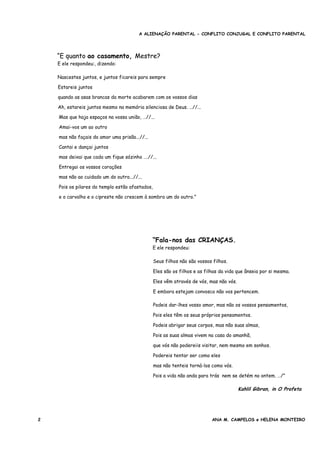 A ALIENAÇÃO PARENTAL - CONFLITO CONJUGAL E CONFLITO PARENTAL
“E quanto ao casamento, Mestre?
E ele respondeu:, dizendo:
Nascestes juntos, e juntos ficareis para sempre
Estareis juntos
quando as asas brancas da morte acabarem com os vossos dias
Ah, estareis juntos mesmo na memória silenciosa de Deus. …//...
Mas que haja espaços na vossa união, …//...
Amai-vos um ao outro
mas não façais do amor uma prisão...//...
Cantai e dançai juntos
mas deixai que cada um fique sózinho ….//...
Entregai os vossos corações
mas não ao cuidado um do outro...//...
Pois os pilares do templo estão afastados,
e o carvalho e o cipreste não crescem à sombra um do outro.”
“Fala-nos das CRIANÇAS.
E ele respondeu:
Seus filhos não são vossos filhos.
Eles são os filhos e as filhas da vida que ânseia por si mesma.
Eles vêm através de vós, mas não vós.
E embora estejam convosco não vos pertencem.
Podeis dar-lhes vosso amor, mas não os vossos pensamentos,
Pois eles têm os seus próprios pensamentos.
Podeis abrigar seus corpos, mas não suas almas,
Pois as suas almas vivem na casa do amanhã,
que vós não podereiis visitar, nem mesmo em sonhos.
Podereis tentar ser como eles
mas não tenteis torná-los como vós.
Pois a vida não anda para trás nem se detém no ontem. …/”
Kahlil Gibran, in O Profeta
2 ANA M. CAMPELOS e HELENA MONTEIRO
 