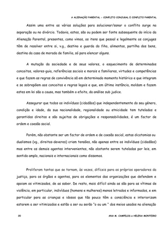 A ALIENAÇÃO PARENTAL - CONFLITO CONJUGAL E CONFLITO PARENTAL
Assim uma entre as várias soluções para solucionar/sanar o conflito surge na
separação ou no divórcio. Todavia, estes, são ou podem ser fonte subsequente do início da
Alienação Parental, presentes, como vimos, os itens que pesoal e legalmente os conjuges
têm de resolver entre si, v.g., destino e guarda do fiho, alimentos, partilha dos bens,
destina da casa de morada de familia, só para elencar alguns.
A mutação da sociedade e de seus valores, o esquecimento de determinados
conceitos, valores-guia, referências sociais e morais e familiares, virtudes e competências
e que fazem as regras de convivência sã em determinado momento histórico e que integram
e se sobrepõem aos conceitos e regras legais e que, em última instância, moldam e fazem
estes em lei são a causa, mas também o efeito, da análise sub judice.
Assegurar que todos os indivíduos (cidadãos) que independentemente do seu género,
condição e idade, da sua nacionalidade, regionalidade ou etnicidade tem tutelados e
garantidos direitos e são sujeitos de obrigações e responsabilidades, é um factor de
ordem e coesão social.
Porém, não obstante ser um factor de ordem e de coesão social, estas dicotomias ou
dualismos (vg., direitos-deveres) criam tensões, não apenas entre os indivíduos (cidadãos)
mas entre os demais agentes intervenientes, não obstante serem tuteladas por leis, em
sentido amplo, nacionais e internacionais como dissemos.
Proliferam tantas que se tornam, às vezes, difíceis para os próprios operadores da
justiça, para os órgãos e agentes, para os elementos das organizações que defendem e
apoiam os vitimizados, de as saber. De resto, mais difícil ainda as são para as vítimas de
violência, em particular, indivíduos (homens e mulheres) menos letrados e informados, e em
particular para as crianças e idosos que tão pouco têm a consciência e interiorizam
estarem a ser vitimizados e estão a ser ou serão “o ou um “ dos meios usados na alienação
20 ANA M. CAMPELOS e HELENA MONTEIRO
 