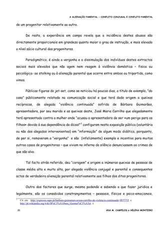 A ALIENAÇÃO PARENTAL - CONFLITO CONJUGAL E CONFLITO PARENTAL
de um progenitor relativamente ao outro.
De resto, a experiência em campo revela que a incidência destes abusos são
directamente proporcionais em grandeza quanto maior o grau de instrução, e mais elevado
o nível sócio cultural dos progenitores.
Paradigmático, é ainda a vergonha e a dissimulação dos indivíduos destes extractos
sociais mais elevados que não agem nem reagem à violênvia doméstica – fisica ou
psicológica- ao stolking ou à alienação parental que ocorre entre ambos ou tripartida, como
vimos.
Públicas figuras do jet-set, como se noticiou há poucos dias, a título de exemplo, “do
caso” públicamente relatado na comunicação social e que terá dado origem a queixas
recíprocas, de alegada “violência continuada” sofrida de Bárbara Guimarães,
apresentadora, por seu marido e as queixas deste, José Maria Carrilho que alegadamente
terá apresentado contra a mulher onde “acusou a apresentadora de ser «um perigo para os
filhos» devido à sua dependência do álcool”7
configuram nesta exposição pública (voluntária
ou não dos alegados intervenientes) em “informação” de algum modo didática, porquanto,
de per si, removeram a “vergonha” e são (infelizmente) exemplo e incentivo para muitos
outros casos de progenitores – que viviam no inferno do silêncio denunciassem os crimes de
que são alvo.
Tal facto atrás referido, deu “coragem” e origem a inúmeras queixas de pessoas de
classe média alta e muito alta, por alegada violência conjugal e parental e consequentes
actos de verdadeira alienação parental relativamente aos filhos dos ditos progenitores.
Outro dos factores que surge, mesmo podendo e sabendo o que fazer juridica e
legalmente, são os consabidos constrangimentos – pessoais, físicos e psico-emocionais,
7 Cit. em http://expresso.sapo.pt/barbara-guimaraes-acusa-carrilho-de-violencia-continuada=f837755 e
http://pt.wikipedia.org/wiki/B%C3%A1rbara_Guimar%C3%A3es e
21 ANA M. CAMPELOS e HELENA MONTEIRO
 