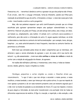 A ALIENAÇÃO PARENTAL - CONFLITO CONJUGAL E CONFLITO PARENTAL
financeiros, etc. - inerentes à denúncia contra o agressor de que eles próprios são vítimas.
É um circulo... sem fim: o conjuge vitimizado, torna-se Alienante, usando oos filhos para
resolução de problemática que ele sofre, vitimizando a criança – o mais das vezes para toda
a vida – invectivando-a contra o outro progenitor.
Mas, não nos podemos esquecer que está cientificamente provado que as vitimas
escolhidas pelo agressor apresentam sempre uma qualquer vulnerabilidade ou traço
distintivo: Pode ser um judeu em França, um sem-abrigo nem Lisboa, uma criança, um idoso,
um homem ou, simplesmente, uma mulher. O estado civil e extracto socio-económico é
indiferente, pois não exclui a vitimização do outro. E, sejam aqueles indivíduos, os atrás
evidenciados ou inseridos no contexto de institucionalizações – por exemplo, lares, abrigos,
hospitais -, ou, onde estatisticamente é mais frequente, inseridos no contexto familiar de
parentesco ou afinidade.
Está mais que estudado pelas áreas do saber competentes que os indivíduos, até
obterem o apoio e serem afastados do agressor, e pior, às vezes, até à sua morte não
natural – v.g. são assassinadas -, vivem num ciclo contínuo e vicioso de violência e medo de
cortar com a relação de subjugação do ofensor, do agressor.
As razões são múltiplas e plúrimas, e transversias, como vimos, a todas as classes
sociais, idades, géneros, raças e religiões ou credos.
Psicólogos, psiquiatras e certas religiões ou credos e filosofias diriam que,
resumidamente, “o ego é tudo o que nos obriga a esconder a nossa pureza, a nossa
inocência, a nossa bondade, o amor que temos por nós e pelos outros, é o que nos impede de
viver apenas o presente e de ver esse momento presente como um momento sagrado que é
e não viver os medos do passado ou as ansiedades do futuro. É o que nos impede a vivencia
da pura alegria e felicidade, do bem-estar incondicional e da aceitação total de todas as
diferentes experiencias da matéria. O Ego é a reacção, a repetição, a não evolução, a não
22 ANA M. CAMPELOS e HELENA MONTEIRO
 