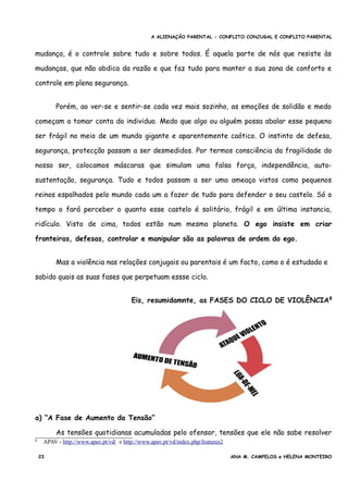 A ALIENAÇÃO PARENTAL - CONFLITO CONJUGAL E CONFLITO PARENTAL
mudança, é o controle sobre tudo e sobre todos. É aquela parte de nós que resiste às
mudanças, que não abdica da razão e que faz tudo para manter a sua zona de conforto e
controle em plena segurança.
Porém, ao ver-se e sentir-se cada vez mais sozinho, as emoções de solidão e medo
começam a tomar conta do individuo. Medo que algo ou alguém possa abalar esse pequeno
ser frágil no meio de um mundo gigante e aparentemente caótico. O instinto de defesa,
segurança, protecção passam a ser desmedidos. Por termos consciência da fragilidade do
nosso ser, colocamos máscaras que simulam uma falsa força, independência, auto-
sustentação, segurança. Tudo e todos passam a ser uma ameaça vistos como pequenos
reinos espalhados pelo mundo cada um a fazer de tudo para defender o seu castelo. Só o
tempo o fará perceber o quanto esse castelo é solitário, frágil e em última instancia,
ridículo. Visto de cima, todos estão num mesmo planeta. O ego insiste em criar
fronteiras, defesas, controlar e manipular são as palavras de ordem do ego.
Mas a violência nas relações conjugais ou parentais é um facto, como o é estudado e
sabido quais as suas fases que perpetuam essse ciclo.
Eis, resumidamnte, as FASES DO CICLO DE VIOLÊNCIA8
a) “A Fase de Aumento da Tensão”
As tensões quotidianas acumuladas pelo ofensor, tensões que ele não sabe resolver
8 APAV - http://www.apav.pt/vd/ e http://www.apav.pt/vd/index.php/features2
23 ANA M. CAMPELOS e HELENA MONTEIRO
 