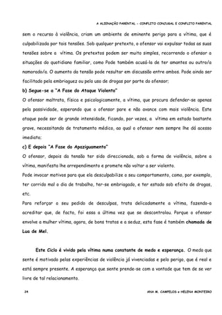 A ALIENAÇÃO PARENTAL - CONFLITO CONJUGAL E CONFLITO PARENTAL
sem o recurso à violência, criam um ambiente de eminente perigo para a vítima, que é
culpabilizada por tais tensões. Sob qualquer pretexto, o ofensor vai expulsar todas as suas
tensões sobre a vítima. Os pretextos podem ser muito simples, recorrendo o ofensor a
situações do quotidiano familiar, como Pode também acusá-la de ter amantes ou outro/a
namorado/a. O aumento da tensão pode resultar em discussão entre ambos. Pode ainda ser
facilitado pela embriaguez ou pelo uso de drogas por parte do ofensor;
b) Segue-se a “A Fase do Ataque Violento”
O ofensor maltrata, física e psicologicamente, a vítima, que procura defender-se apenas
pela passividade, esperando que o ofensor pare e não avance com mais violência. Este
ataque pode ser de grande intensidade, ficando, por vezes, a vítima em estado bastante
grave, necessitando de tratamento médico, ao qual o ofensor nem sempre lhe dá acesso
imediato;
c) E depois “A Fase do Apaziguamento”
O ofensor, depois da tensão ter sido direccionada, sob a forma de violência, sobre a
vítima, manifesta lhe arrependimento e promete não voltar a ser violento.
Pode invocar motivos para que ela desculpabilize o seu comportamento, como, por exemplo,
ter corrido mal o dia de trabalho, ter-se embriagado, e ter estado sob efeito de drogas,
etc.
Para reforçar o seu pedido de desculpas, trata delicadamente a vítima, fazendo-a
acreditar que, de facto, foi essa a última vez que se descontrolou. Porque o ofensor
envolve a mulher vítima, agora, de bons tratos e a seduz, esta fase é também chamada de
Lua de Mel.
Este Ciclo é vivido pela vítima numa constante de medo e esperança. O medo que
sente é motivado pelas experiências de violência já vivenciadas e pelo perigo, que é real e
está sempre presente. A esperança que sente prende-se com a vontade que tem de se ver
livre de tal relacionamento.
24 ANA M. CAMPELOS e HELENA MONTEIRO
 