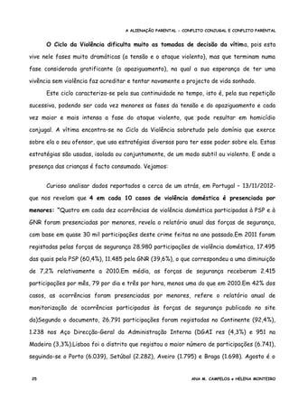 A ALIENAÇÃO PARENTAL - CONFLITO CONJUGAL E CONFLITO PARENTAL
O Ciclo da Violência dificulta muito as tomadas de decisão da vítima, pois esta
vive nele fases muito dramáticas (a tensão e o ataque violento), mas que terminam numa
fase considerada gratificante (o apaziguamento), na qual a sua esperança de ter uma
vivência sem violência faz acreditar e tentar novamente o projecto de vida sonhado.
Este ciclo caracteriza-se pela sua continuidade no tempo, isto é, pela sua repetição
sucessiva, podendo ser cada vez menores as fases da tensão e do apaziguamento e cada
vez maior e mais intensa a fase do ataque violento, que pode resultar em homicídio
conjugal. A vítima encontra-se no Ciclo da Violência sobretudo pelo domínio que exerce
sobre ela o seu ofensor, que usa estratégias diversas para ter esse poder sobre ela. Estas
estratégias são usadas, isolada ou conjuntamente, de um modo subtil ou violento. E onde a
presença das crianças é facto consumado. Vejamos:
Curioso analisar dados reportados a cerca de um atrás, em Portugal – 13/11/2012-
que nos revelam que 4 em cada 10 casos de violência doméstica é presenciada por
menores: “Quatro em cada dez ocorrências de violência doméstica participadas à PSP e à
GNR foram presenciadas por menores, revela o relatório anual das forças de segurança,
com base em quase 30 mil participações deste crime feitas no ano passado.Em 2011 foram
registadas pelas forças de segurança 28.980 participações de violência doméstica, 17.495
das quais pela PSP (60,4%), 11.485 pela GNR (39,6%), o que correspondeu a uma diminuição
de 7,2% relativamente a 2010.Em média, as forças de segurança receberam 2.415
participações por mês, 79 por dia e três por hora, menos uma do que em 2010.Em 42% dos
casos, as ocorrências foram presenciadas por menores, refere o relatório anual de
monitorização de ocorrências participadas às forças de segurança publicado no site
da)Segundo o documento, 26.791 participações foram registadas no Continente (92,4%),
1.238 nos Aço Direcção-Geral da Administração Interna (DGAI res (4,3%) e 951 na
Madeira (3,3%).Lisboa foi o distrito que registou o maior número de participações (6.741),
seguindo-se o Porto (6.039), Setúbal (2.282), Aveiro (1.795) e Braga (1.698). Agosto é o
25 ANA M. CAMPELOS e HELENA MONTEIRO
 