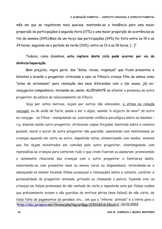 A ALIENAÇÃO PARENTAL - CONFLITO CONJUGAL E CONFLITO PARENTAL
mês em que se registaram mais queixas, mantendo-se a tendência para uma maior
proporção de participações à segunda-feira (17%) e uma maior proporção de ocorrências ao
fim de semana (34%).Mais de um terço das participações (34%) foi feito entre as 19 e as
24 horas, seguindo-se o período da tarde (33%), entre as 13 e as 18 horas. […]9
Todavia, como dissémos, esta roptura deste ciclo pode ocorrer por via do
divórcio/separação.
Sem prejuízo, regra geral, dos “ódios, raivas, vinganças” que ficam presentes e
latentes e levarão o progenitor vitimizado a usar os filhos/a criança filho de ambos como
“arma de arremesso” para resolução dos seus diferendos com o (às vezes, já) ex-
conjuge/ex-companheiro, tornando-se, assim, ALIENANTE ao afastar a presença do outro
progenitor da esfera do relacionamento do filho/a.
Seja por estes motivos, sejam por outros não elencados, a vítima na relação
conjugal, ou de união de facto, passa a ser o algoz, usando “o objecto de amor” do outro
ex-conjuge - os filhos – manipulando-os, exercendo violência psicológica sobre os mesmos –
v.g. dizendo maldo outro progenitor, atribuindo culpas forjadas, mentindo sobre a conduta
pessoal, moral e social do outro progenitor não guardião, assediando com telefonemas as
crianças aquando em visita ao outro, impedindo estas, atemorizando com medos, venenos
que lhe sejam ministrados em comidas pelo outro progenitor, chantangeando com
represálias as crianças para contarem tudo o que viram fizeram ou passaram; promovemdo
o isolamento relacional das crianças com o outro progenitor e familiares deste,
subornando-as com presentes mais ou menos caros ou dispensáveis; intimidando-os e
ameaçando-os mesmo tecendo falsas acusaçoes e insinuações sobre a conduta, carácter e
personalidade do progenitor alienado; gritando ou chamando a policia, fazendo crer as
crianças em falsas promessas de não vontade de visita e impedindo esta por falsas razões
que préviamanete avisam o não guardiao de motivos sérios (mas falsos) de não visita, de
falsa falta de pagamentos de pensões, etc... em que o “inferno pintado” é o limite para o
9http://doc.jurispro.net/thread.php?lng=pt&pg=31932&fid=2&cat=1 -13/11/2012
26 ANA M. CAMPELOS e HELENA MONTEIRO
 