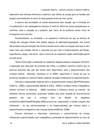 A ALIENAÇÃO PARENTAL - CONFLITO CONJUGAL E CONFLITO PARENTAL
importante dos sistemas familiares ocidentais, uma válvula de escape para as tensões que
surgem inevitavelmente do facto de duas pessoas terem de viver juntas.
A maioria das sociedades do mundo desenvolveu esta solução, que é utilizada em
circunstancias e com consequências diversas. O divórcio difere de outras soluções para os
conflitos, como a anulação ou a poliginia, pelo facto da as mulheres serem livres de
arranjarem outro marido»
Paradoxalmente, na sociedade e no casamento tradicional em que as esferas da
relação dos conjuges tinham mais amplos espaços de separação/segregação, uma rutura
não produzia uma perturbação tão nítida no mundo social como na situação atual que se vê o
casal como uma unidade afetiva e relacional em que tudo é tendencialmente partilhado-
experiências, amigos, vida social . Aqui a rutura de um casamento impõe redefinições gerais
na rede social.
“Desta forma após a dissolução do casamento algumas pessoas conseguem enfrentar
a separação sem descuidar da proteção dos filhos, a evidência cientifica mostra que as
praticas parentais são uma das fontes mais importantes, para o desenvolvimento das
crianças (Collins , Maccoby, Steinberg et al 2000), suportando a crença de que as
primeiras relações no contexto família cumprem um papel fundamental no desenvolvimento.
Contudo a compreensão moderna sobre o desenvolvimento humano (Brofffenbrenner
& Morris , 2006), a parentalidade (Belsky & Jafee , 2006) e os Maus-tratos e Negligência
Infantil (Ciccheti & Valentino , 2006) reconhece a influencia direta ou indireta de
múltiplos fatores contextuais, prestando também uma maior atenção às características
pessoais dos pais e crianças. Com um Modelo de epigénese
probabilística(Gottlieb&Willoughby,2006) procura-se compreender a função conjunta das
influencias – na sua bidirecionalidade e na trasacionalidade dos fatores sobre o
desenvolvimento ontogenético das crianças (Sameroff&Fiese ,2000).
Fatores individuais e relacionais, contextuais e características da criança
influenciam a parentalidade e por consequência a promoção do desenvolviemnto ou risco de
28 ANA M. CAMPELOS e HELENA MONTEIRO
 