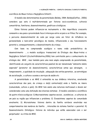 A ALIENAÇÃO PARENTAL - CONFLITO CONJUGAL E CONFLITO PARENTAL
ocorrência de Maus-tratos e Negligência Infantil .
O modelo dos determinantes da parentalidade (Belsky, 1984; Belsky&Jaffee , 2006)
considera que esta é multideterminada por fatores socio-económicos, culturais
comunitários, familiares, desenvolvimentais, genéticos e biológicos.
Estes fatores podem influenciar-se mutuamente e têm importância crescente
consoante o seu peso e proximidade face à interaçao entre os pais e os filhos. Por exemplo,
o percurso desenvolvimental de cada pai surge como um fator de influência na
personalidade e bem-estar psicológico do mesmo, influenciando o seu funcionamento
parental e, consequentemente, o desenvolvimento da criança .
Com base na compreensão ecológica e numa visão probabilística do
desenvolvimento , o modelo ecológico transacional da Etiologia dos Maus-tratos e
Negligência Infantil (Cicchetti&Valentino,2006) tem contribuído para o conhecimento da
etiologia dos MNI , mas também para uma mais ampla compreensão da parentalidade,
identificando um conjunto de características passível de ser denominado “ambiente médio
esperado” (promotor do desenvolvimento), características estas que abrangem, o
temperamento , a qualidade da vinculação , adequação dos estilos parentais , as estratégias
de socialização , a cultura e acesso a serviços de saúde etc
A parentalidade e os MNI é entendida na sua dinâmica interativa, envolvendo
caracteristicas dos pais, da criança e do(s) contextos(s) onde a família se insere
(comunidade, cultura e país). Os MNI tem assim uma natureza multicasual e devem ser
considerados como uma disfunção dos diversos sistemas . O modelo considera a existência
de quatro níveis ecológicos: 1) Macrossistema: aspetos sociais , económicos , e culturais de
um pais ou região que influenciam o problema; 2) Exossistema: aspetos da comunidade
envolvente; 3) Microsistema: fatores dentro da família variáveis envolvidas nos
comportamentos dos menbros da família , interacões do sistema familiar e parental; 4)
Desenvolvimento Ontológico: fatores do individuo que estão associados com o ser
perpetuador ou vitima de MNI.
29 ANA M. CAMPELOS e HELENA MONTEIRO
 