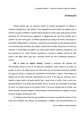 A ALIENAÇÃO PARENTAL - CONFLITO CONJUGAL E CONFLITO PARENTAL
INTRODUÇÃO
“Desde sempre que, na natureza animal, os machos perseguiram as fêmeas e
tentaram subjugá-las ao seu desejo. É uma imposição da sobrevivência da espécie que os
machos cortejem as fêmeas e tentem seduzi-las para as tornar suas, ainda que por breves
momentos. Os suficientes para copularem e assegurarem que uma nova geração vem a
caminho. De uma forma geral, as fêmeas aquiescem aos desejos do macho, até porque se
encontram biológicamente receptivas, e observam com interesse as suas paradas nupciais
ou os factores das contendas, para depois, consentirem na união. Cumpridos os rituais que
envolvem a continuidade da espécie, as uniões quase sempre efêmeras dissipam-se, até
novo periodo de cio. Todos, machos vencedores e vencidos e fêmeas, aceitam de bom
grado o seu papel neste jogo que a evolução natural da vida ciclicamente perpetua e
renova.
Não é assim na espécie humana. Homens e mulheres não esperam por
determinadas alturas do ano ou do mês para acasalarem, antes fazem-no ao sabor da
paixão, do amor e do desejo que os une. Mas antes que tal aconteça envolvem-se também
em jogos de lisonja e sedução que tipicamente caracterizam o namoro. Nem sempre os
desejos de um lado encontram assentimento do outro. E há quem se conforme com a
desdita e quem retalie. Há quem desista logo e quem torne a tentar. Uma e outra vez,
persistentemente. E há uniões que terminam. Só por força de um e aceitação conformada
do outro, de comum acordo ou em roptura total. E há novas relações que se iniciam, com
outras pessoas, deixando mágoas e ressentimentos, até sentimentos de vingança, em quem
se sente relegado, deixado para trás.
O stalking envolve tudo isto que acabamos de escrever na parágrafo anterior. É um
misto de retaliação com ameaça, de perseguição e assédio, que persistentemente vai
3 ANA M. CAMPELOS e HELENA MONTEIRO
 