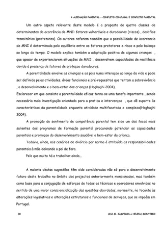A ALIENAÇÃO PARENTAL - CONFLITO CONJUGAL E CONFLITO PARENTAL
Um outro aspeto relevante deste modelo é a proposta de quatro classes de
determinantes da ocorrência de MNI: fatores vulneráveis e duradouros (riscos) , desafios
transitórios (protetores). Os autores referem também que a possibilidade de ocorrencia
de MNI é determinada pelo equilíbrio entre os fatores protetores e risco e pelo balanço
ao longo do tempo. O modelo explica também a adaptação positiva de algumas crianças ,
que apesar de experienciarem situações de MNI , desenvolvem capacidades de resiliência
devido à presença de fatores de proteçao duradouros.
A parentalidade envolve as crianças e os pais numa interaçao ao longo da vida e pode
ser definida pelas atividades, áreas funcionais e pré-requesitos que tentam a sobrevivência
, o desenvolvimento e o bem-estar das crianças (Hoghughi 2004).
Esclarecer em que consiste a parentalidade eficaz torna-se uma tarefa importante , sendo
necessária mais investigação orientada para a pratica e intervençao , que dê suporte às
caracteristicas da parentalidade enquanto atividade multifacetada e complexa(Hoghughi
2004).
A promoção do sentimento de competência parental tem sido um dos focos mais
salientes dos programas de formação parental procurando potenciar as capacidades
parentais e promoçao do desenvolvimento saudável e bem-estar da criança.
Todavia, ainda, nos cenários de divórcio por norma é atribuída as responsabilidades
parentais à mãe deixando o pai de fora.
Pelo que muito há a trabalhar ainda...
A maioria destas sugestões têm sido consideradas não só para o desenvolvimento
futuro deste trabalho no âmbito dos projectos anteriormente mencionados, mas também
como base para a conjugação de esforços de todos os técnicos e operadores envolvidos no
sentido de uma maior consciencialização das questões abordadas, mormente, no tocante às
alterações legislativas e alterações estruturais e funcionais de serviços, que se impoêm em
Portugal.
30 ANA M. CAMPELOS e HELENA MONTEIRO
 