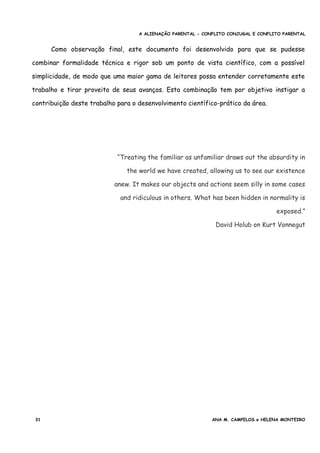 A ALIENAÇÃO PARENTAL - CONFLITO CONJUGAL E CONFLITO PARENTAL
Como observação final, este documento foi desenvolvido para que se pudesse
combinar formalidade técnica e rigor sob um ponto de vista científico, com a possível
simplicidade, de modo que uma maior gama de leitores possa entender corretamente este
trabalho e tirar proveito de seus avanços. Esta combinação tem por objetivo instigar a
contribuição deste trabalho para o desenvolvimento científico-prático da área.
“Treating the familiar as unfamiliar draws out the absurdity in
the world we have created, allowing us to see our existence
anew. It makes our objects and actions seem silly in some cases
and ridiculous in others. What has been hidden in normality is
exposed.”
David Holub on Kurt Vonnegut
31 ANA M. CAMPELOS e HELENA MONTEIRO
 