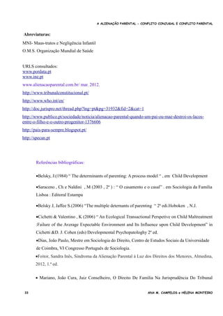 A ALIENAÇÃO PARENTAL - CONFLITO CONJUGAL E CONFLITO PARENTAL
Abreviaturas:
MNI- Maus-tratos e Negligência Infantil
O.M.S. Organização Mundial de Saúde
URLS consultados:
www.pordata.pt
www.ine.pt
www.alienacaoparental.com.br/ mar. 2012.
http://www.tribunalconstitucional.pt/
http://www.who.int/en/
http://doc.jurispro.net/thread.php?lng=pt&pg=31932&fid=2&cat=1
http://www.publico.pt/sociedade/noticia/alienacao-parental-quando-um-pai-ou-mae-destroi-os-lacos-
entre-o-filho-e-o-outro-progenitor-1376606
http://pais-para-sempre.blogspot.pt/
http://specan.pt
Referências bibliográficas:
aborado pelo Juiz Conselheiro João Cura Mariano”
Belsky, J.(1984) “ The determinants of parenting: A process model “ , em Child Development
Saraceno , Ch e Naldini , M (2003 , 2ª ) : “ O casamento e o casal” . em Sociologia da Familia
Lisboa : Editoral Estampa
Belsky J, Jaffee S.(2006) “The multiple deternants of parenting “ 2ª edi.Hoboken , N.J.
Cichetti & Valentino , K (2006) “ An Ecological Transactional Perspetive on Child Maltreatment
:Failure of the Average Expectable Environment and Its Influence upon Child Development” in
Cichetti &D. J. Cohen (eds) Developmental Psychopatologhy 2ª ed.
Dias, João Paulo, Mestre em Sociologia do Direito, Centro de Estudos Sociais da Universidade
de Coimbra, VI Congresso Português de Sociologia.
Feitor, Sandra Inês, Sindroma da Alienação Parental à Luz dos Direitos dos Menores, Almedina,
2012, 1.ª ed.
 Mariano, João Cura, Juiz Conselheiro, O Direito De Família Na Jurisprudência Do Tribunal
33 ANA M. CAMPELOS e HELENA MONTEIRO
 