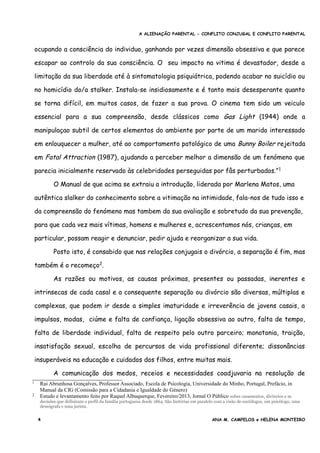 A ALIENAÇÃO PARENTAL - CONFLITO CONJUGAL E CONFLITO PARENTAL
ocupando a consciência do individuo, ganhando por vezes dimensão obsessiva e que parece
escapar ao controlo da sua consciência. O seu impacto na vitima é devastador, desde a
limitação da sua liberdade até à sintomatologia psiquiátrica, podendo acabar no suicídio ou
no homicídio do/a stalker. Instala-se insidiosamente e é tanto mais desesperante quanto
se torna difícil, em muitos casos, de fazer a sua prova. O cinema tem sido um veiculo
essencial para a sua compreensão, desde clássicos como Gas Light (1944) onde a
manipulaçao subtil de certos elementos do ambiente por parte de um marido interessado
em enlouquecer a mulher, até ao comportamento patológico de uma Bunny Boiler rejeitada
em Fatal Attraction (1987), ajudando a perceber melhor a dimensão de um fenómeno que
parecia inicialmente reservado às celebridades perseguidas por fâs perturbados.”1
O Manual de que acima se extraiu a introdução, liderada por Marlena Matos, uma
autêntica slalker do conhecimento sobre a vitimação na intimidade, fala-nos de tudo isso e
da compreensão do fenómeno mas tambem da sua avaliação e sobretudo da sua prevenção,
para que cada vez mais vítimas, homens e mulheres e, acrescentamos nós, crianças, em
particular, possam reagir e denunciar, pedir ajuda e reorganizar a sua vida.
Posto isto, é consabido que nas relações conjugais o divórcio, a separação é fim, mas
também é o recomeço2
.
As razões ou motivos, as causas próximas, presentes ou passadas, inerentes e
intrinsecas de cada casal e a consequente separação ou divórcio são diversas, múltiplas e
complexas, que podem ir desde a simples imaturidade e irreverência de jovens casais, a
impulsos, modas, ciúme e falta de confiança, ligação obsessiva ao outro, falta de tempo,
falta de liberdade individual, falta de respeito pelo outro parceiro; monotonia, traição,
insatisfação sexual, escolha de percursos de vida profissional diferente; dissonâncias
insuperáveis na educação e cuidados dos filhos, entre muitas mais.
A comunicação dos medos, receios e necessidades coadjuvaria na resolução de
1 Rui Abrunhosa Gonçalves, Professor Associado, Escola de Psicologia, Universidade do Minho, Portugal, Prefácio, in
Manual da CIG (Comissão para a Cidadania e Igualdade do Género)
2 Estudo e levantamento feito por Raquel Albuquerque, Fevereiro/2013, Jornal O Público sobre casamentos, divórcios e as
decisões que definiram o perfil da família portuguesa desde 1864. São histórias em paralelo com a visão de sociólogos, um psicólogo, uma
demógrafa e uma jurista.
4 ANA M. CAMPELOS e HELENA MONTEIRO
 