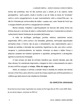 A ALIENAÇÃO PARENTAL - CONFLITO CONJUGAL E CONFLITO PARENTAL
muitos dos problemas, mas tal não acontece pois o estado já é de roptura, sendo
paradigmática nesta quebra, aliada à recolha e uso de todos os meios de “arremeso”
contra o outro conjuge/parceiro, no qual, invariavelmente, está a criança/filho que – se
não foi vitimizado por outras ordens de razões – o passa a ser, como “moeda de troca” que
o conjuge alienante usa contra o conjuge/parceiro alienado.
Muitos estudos, trabalhos e aperfeiçoamento de técnicas vêm sendo feitos nos
últimos anos por e em áreas de saber e conhecimento diversas e transversais ao estudo e
conhecimento destes fenómenos da sociedade (só) humana.
A visão de sociólogos, psicólogos, juristas, médicos, assistentes sociais,
magistrados, OPC's, entre outros e de Comissões, gabinetes, instituições espcializadas
em/nestas áreas, é fulcral, não só para o entendimento, mas, essencialmente, para a
tomada de medidas e alteração das existentes, legislativas ou não, com vista a excluir,
recuperar e, preferencialmente, de imediato, minimizar os danos e lesões fisicas e
psíquicas causadas nos humanos agressores e agredidos, perseguidores e perseguidos,
agentes ou autores da vitimização.
A tudo acresce um dado de extrema relevância que, durante décadas, para não
dizer séculos, foi considerado dispiciendo e relegado no inter e relacionamento do casal e
de seus conflitos conjugais: a criança, filhos de sangue ou não.
Assim, se começou e continua a estudar meios e medidas de combate dos efeitos
nocivos a nível fisico, psico-afectivo e social da criança exposta aos conflitos parentais e à
violência que desta decorre nas relações de intimidade.
OS CONFLITOS CONJUGAIS
Os primeiros divorciados registados nos censos em Portugal são de 1911: eram 2685. Mais
de um século depois, contaram-se 594 mil.
5 ANA M. CAMPELOS e HELENA MONTEIRO
 