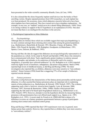 been presented to the wider scientific community (Randle, Estes, & Cone, 1999).

It is also claimed that the aliens frequently implant small devices into the bodies of their
unwilling victims. Despite repeated promises from UFO researchers, no such implant has
ever been produced. On occasions, items which abductees sincerely believed to have been
alien implants have been analysed. They have turned out to have mundane explanations – for
example, in one case, an “implant” turned out to be a dental filling (Blackmore, 1999)! There
is no strong evidence in support of the ET hypothesis as an explanation of UFOs. This does
not mean that there is no intelligent life elsewhere in the universe.

2. Psychological Approaches to Alien Abduction

(i)     Psychopathology
Although data are limited, those which are available suggest that major psychopathology is
no more common amongst those claiming alien contact than among the general population
(e.g., Bartholomew, Basterfield, & Howard, 1991; Bloecher, Clamar, & Hopkins, 1985;
Mack, 1994; Parnell & Sprinkle, 1990; Rodeghier, Goodpaster, & Blatterbauer, 1991;
Spanos, Cross, Dickson, & DuBreuil, 1993).

Having said that, the data do suggest that abductees are not psychologically representative of
the population as a whole. In the study by Parnell and Sprinkle (1990), those who claimed to
have communicated with aliens “had a significantly greater tendency to endorse unusual
feelings, thoughts, and attitudes; to be suspicious or distrustful; and to be creative,
imaginative, or possibly have schizoid tendencies” (p. 45). Rodeghier et al. (1991) reported
relatively higher levels of loneliness, unhappiness, and poorer sleep patterns. Mack (1994)
reported high levels of childhood trauma, as did Ring and Rosing (1990). The latter
investigators also reported that, as children, abductees were more sensitive to “non-ordinary
realities”. Stone-Carmen (1994) found that a staggering 57% of her sample of abductees
reported suicide attempts.

(ii)    Fantasy-proneness
Given the overlap between the characteristics of the fantasy-prone personality and the typical
abductee, it is often asserted that fantasy-proneness plays an important role in explaining
reports of alien abduction (e.g., Bartholomew & Howard, 1998; Nickell, 1997). The evidence
supporting such a link is, however, mixed at best (Appelle, Lynn, & Newman, 2000;
Newman, 1997; Newman & Baumeister, 1996a, 1996b). Studies which present data
supporting the link tend to be based upon biographical analysis (e.g., Bartholomew et al.,
1991; Nickell, 1997). However, attempts to test the hypothesis directly by measuring fantasy
proneness with questionnaires have not offered much support (e.g., Spanos et al., 1993;
Rodeghier et al., 1991). A recent study by French et al. (2008) did find evidence of a
difference in scores on a fantasy proneness questionnaire between a group of participants
claiming alien contact and a matched control group.

Ring and Rosing (1990) reported that their UFO experiencers were not, in general, more
fantasy-prone than controls. However, they reported that as children they were more sensitive
to “non-ordinary realities”.




                                              4
 