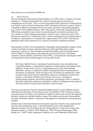 false memories as assessed by the DRM task.

(v)     Sleep Paralysis
The most frequently endorsed item which Hopkins et al. (1982) claim is evidence of an alien
abduction is, “Waking up paralysed with a sense of a strange person or presence or
something else in the room”. This is a concise description of the experience of sleep paralysis
(see French, in press; French & Santomauro, 2007; Santomauro & French, in press), which is
a standard symptom of narcolepsy but can occur quite commonly in the general population
(e.g., Everett, 1963; Dahlitz & Parkes, 1993). The muscles of the body are paralysed during
REM-sleep, presumably to prevent one from performing the movements associated with
one’s actions in a dream. During sleep paralysis, however, one is consciously aware of the
fact that one cannot move. Furthermore, there is often a terrifying sense of a malign presence.
Fortunately, sleep paralysis is a transient state. Approximately 25% to 40% of the general
population report some experience of it. It may be an isolated or repeated occurrence.


Sleep paralysis is likely to be accompanied by hypnagogic and hypnopompic imagery, which
consist of anomalous sensory experiences that occur either preceding sleep or upon
awakening, respectively. These sensations include both auditory and visual hallucinations
(often of lights or strange figures in the bedroom), pressure on the chest, and floating
sensations. Cheyne, Rueffer, and Newby-Clark (1999, p. 319) proposed a neurological model
of sleep paralysis and associated imagery involving three factors:


     One factor, labeled Intruder, consisting of sensed presence, fear, and auditory and
     visual hallucinations, is conjectured to originate in a hypervigilant state initiated in the
     midbrain. Another factor, Incubus, comprising pressure on the chest, breathing
     difficulties, and pain, is attributed to effects of hyperpolarization of motoneurons on
     perceptions of respiration. These two factors have in common an implied alien “other”
     consistent with occult narratives identified in numerous contemporary and historical
     cultures. A third factor, labeled Unusual Bodily Experiences, consisting of
     floating/flying sensations, out-of-body experiences, and feelings of bliss, is related to
     physically impossible experiences generated by conflicts of endogenous and exogenous
     activation related to body position, orientation, and movement.


The same core experience has been reported throughout history in many different cultures,
although the interpretation of the experience may vary (Hufford, 1982). In bygone centuries,
such experiences were likely to be explained as attacks by demons who came in the night and
had their wicked way with their helpless victims. The incubus was the male version and the
succubus, the female. Strieber’s experiences often appear to be descriptions of sleep paralysis
episodes.
Sufferers may well present themselves for hypnotic regression with the strong suspicion that
they have been abducted by aliens. A full and detailed account of the standard alien
abduction scenario is the most likely outcome. Sleep paralysis is at the heart of many alien
abduction claims (e.g., Baker, 1997b; Blackmore, 1994; Newman & Baumeister, 1996a;
Randle et al., 1999). French, Santomauro, Hamilton, Fox, and Thalbourne (2008) found



                                               6
 