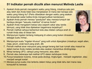 51 Indikator pernah diculik alien menurut Melinda Leslie
1 A k h A d h l i kt hil i l t j1. Apakah Anda pernah mengalami waktu yang hilang, misalnya satu jam
atau lebih dan Anda tidak bisa menjelaskan di mana dan kenapa ada
waktu yang hilang itu? (Perlu dibedakan dengan waktu yang seakan
tak terasa/tak sadar ketika Anda mengemudikan kendaraan)tak terasa/tak sadar ketika Anda mengemudikan kendaraan)
2. Apakah Anda pernah merasa "paralyzed" atau merasa lumpuh tak
berdaya dengan "sesuatu makhluk" di kamar Anda?
3. Apakah Anda mengalami bekas luka (seperti cakar atau tandap g ( p
lainnya), yang tidak bisa dijelaskan bagaimana terjadinya?
4. Pernah melihat cahaya berbentuk bola atau kilatan cahaya aneh di
rumah Anda atau di lokasi lain.
5 M i i t t t l di d b k di k
Melinda Leslie
5. Mempunyai ingatan tentang melayang di udara yang bukan dirasakan
sebagai suatu mimpi..
6. Mempunyai suatu "ingatan khusus" yang sulit untuk dipergikan (misalnya: wajah alien,
j j k k il h dll)meja, jarum, anak kecil yang aneh, dll)
7. Pernah melihat sinar menyorot yang sangat terang dari luar rumah atau masuk ke
dalam kamar Anda melalui jendela atau seakan menembus dinding/atap.
8 Mimpi tentang UFO cahaya yang menyorot atau alien8. Mimpi tentang UFO, cahaya yang menyorot, atau alien.
9. Pernah atau beberapa kali melihat UFO dalam kehidupan Anda.
10.Punya kesadaran kosmis, minat pada ekologi, lingkungan, menjadi vegetarian, atau
menjadi sangat sosial.j g
11.Merasa punya suatu misi tertentu dalam hidup yang tidak tahu dari mana rasa
kompulsif itu berasal.
 