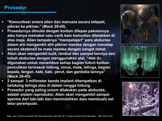 Prosedur
 "Komunikasi antara alien dan manusia secara telepati,
pikiran ke pikiran." (Mack 29-45).
Prosed rn a dim lai dengan korban dilepas pakaiann a Prosedurnya dimulai dengan korban dilepas pakaiannya
atau hanya memakai satu carik kain kemudian diletakkan di
atas meja. Alien tampaknya "mempelajari" para abductee
dalam arti mengambil alih pikiran mereka dengan menatapdalam arti mengambil alih pikiran mereka dengan menatap
secara ekstensif ke mata mereka dengan sangat dekat.
 Alien akan mengambil kulit, rambut dan sampel lainnya dari
tubuh abductee dengan menggunakan alat. “Alat itu
digunakan untuk menembus setiap bagian tubuh korban
penculikan termasuk hidung, sinus, mata, telinga, bagian
kepala, lengan, kaki, kaki, perut, dan genitalia lainnya"
(Mack 29 45)(Mack 29-45).
 2 sampai 3 millimeter benda implant ditempatkan di
belakang telinga atau di dalam rongga hidung.
 Prosedur yang paling umum dilakukan pada abductee,Prosedur yang paling umum dilakukan pada abductee,
adalah sistem reproduksi. Alien akan mengambil sampel
sperma dari laki-laki dan memindahkan atau membuahi sel
telur perempuan.
Mack, John. Human Encounters with Aliens Abduction. New York, NY : Charles Scribner's Sons Macmillan , 1994. 29-45. Print.
 