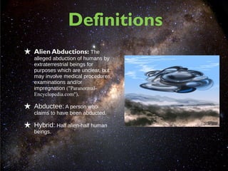 Definitions
★ Alien Abductions: The
   alleged abduction of humans by
   extraterrestrial beings for
   purposes which are unclear, but
   may involve medical procedures,
   examinations and/or
   impregnation ("Paranormal-
   Encyclopedia.com").

★ Abductee: A person who
   claims to have been abducted.

★ Hybrid: Half alien-half human
   beings.
 
