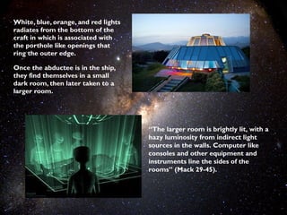 White, blue, orange, and red lights
radiates from the bottom of the
craft in which is associated with
the porthole like openings that
ring the outer edge.

Once the abductee is in the ship,
they find themselves in a small
dark room, then later taken to a
larger room.




                                      “The larger room is brightly lit, with a
                                      hazy luminosity from indirect light
                                      sources in the walls. Computer like
                                      consoles and other equipment and
                                      instruments line the sides of the
                                      rooms” (Mack 29-45).
 