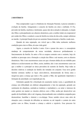 2 HISTÓRICO
Para compreender o que é a Síndrome de Alienação Parental, é preciso entender a
evolução da família. Antigamente o conceito de família era claro e definido. O Pai,
provedor da família, machista e intolerante, quase não dava atenção à educação, à criação
dos filhos e principalmente aos afazeres domésticos, pois a mulher (mãe) era responsável
por cuidar dos filhos e conduzir a casa da família na rotina do dia-a-dia, sempre submissa
ao marido. A principal função do pai era sustentar financeiramente a família e nada mais.
Quando de uma separação, era visível que a Mãe tinha realmente melhores
condições para criar os filhos, de uma visão geral.
Agora, o conceito de família é outro. Com o passar dos anos e a conseqüente
mudança de comportamento da nossa sociedade, alterou-se profundamente o
funcionamento da família. Se antes o Pai se ocupava somente com o sustento, hoje ele
também se preocupa com a formação e criação dos filhos e até mesmo, com os afazeres
domésticos. Não é raro encontrarmos casos em que o homem abdica de seu trabalho para
dedicar-se exclusivamente aos filhos, assim, também, não é raro encontrarmos casos em
que a mulher é a principal ou única provedora do sustento da família. Hoje todas as
decisões relativas à condução da família são tomadas em conjunto. Essa nova gestão
familiar estrutura melhor os laços sócio-afetivos, demonstrando de forma clara e
inequívoca para a criança que tanto o Pai, quanto a Mãe, são igualmente importante à
formação da autoridade a ser respeitada por ela.
Entretanto quando há a dissolução do casamento muitas vezes, o guardião(ã) da
criança, tem dificuldade em elaborar adequadamente o luto da separação, gerando um
sentimento de abandono, sentindo-se traído(a) e rejeitado(a) e, ao notar o interesse do
outro genitor em manter os vínculos afetivos com o filho, acaba por desenvolver um
quadro de hostilidade, ódio e até vingança, desencadeando uma verdadeira campanha para
desmoralizar, humilhar e destruir o ex-cônjuge. Nesse sentido cria-se uma série de
situações com a intenção de dificultar ao máximo ou até impedir o contato do outro
genitor com os filhos, levando a criança a odiá-lo e rejeitá-lo. Esse processo foi
 