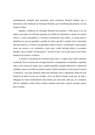 profundamente estudado pelo psiquiatra norte americano Richard Gardner que o
denominou como Síndrome de Alienação Parental, que foi definida pela primeira vez nos
Estados Unidos.
Quando a Síndrome de Alienação Parental está presente, o filho passa a ser um
objeto, uma arma a ser utilizada, gerando um conflito de sentimentos e ruptura do vínculo
afetivo e, como conseqüência, o inevitável afastamento entre ambos. A criança passa a
identificar-se com seu guardião e acredita em tudo o que lhe é contado. Com a destruição
dos laços afetivos, a criança e seu guardião tornam-se únicos, visualizando o outro genitor
como um invasor a ser combatido a todo custo, sendo utilizado desde as acusações
brandas, como exemplo “ele não presta”, “ela não te ama”, até as mais sérias, como falsas
denúncias de incesto e violência.
A criança é convencida da existência desse fato e o repete como tendo realmente
acontecido. Por ser criança não consegue discernir a manipulação, acreditando e repetindo
tudo e com o passar do tempo, nem o próprio guardião consegue diferenciar a fantasia da
realidade e passa a acreditar na própria mentira. Sendo necessário ao outro genitor acionar
o Judiciário, o que gera situações ainda mais delicadas, pois o magistrado, diante de uma
denúncia de abuso sexual, por exemplo, vê-se em difícil situação, tendo por um lado a
obrigação de tomar imediatamente uma atitude, por outro lado, sabe que, se a denúncia
não for verdadeira, muitos serão os danos causados tanto para o genitor acusado, quanto
para a criança.
 