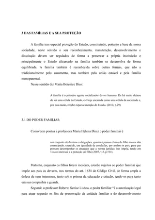 3 DAS FAMÍLIAS E A SUA PROTEÇÃO
A família tem especial proteção do Estado, constituindo, portanto a base da nossa
sociedade, neste sentido o seu reconhecimento, manutenção, desenvolvimento e
dissolução devem ser regulados de forma a preservar a própria instituição e
principalmente o Estado alicerçado na família também se desenvolva de forma
equilibrada. A família também é reconhecida sobre outras formas, que não a
tradicionalmente pelo casamento, mas também pela união estável e pela família
monoparental.
Nesse sentido diz Maria Berenice Dias:
A família é o primeiro agente socializador do ser humano. De há muito deixou
de ser uma célula do Estado, e é hoje encarada como uma célula da sociedade e,
por essa razão, recebe especial atenção do Estado. (2010, p.29)
3.1 DO PODER FAMILIAR
Como bem pontua a professora Maria Helena Diniz o poder familiar é
um conjunto de direitos e obrigações, quanto à pessoa e bens do filho menor não
emancipado, exercido, em igualdade de condições, por ambos os pais, para que
possam desempenhar os encargos que a norma jurídica lhes impõe, tendo em
vista o interesse e a proteção do filho (2007, v.5, p.514).
Portanto, enquanto os filhos forem menores, estarão sujeitos ao poder familiar que
impõe aos pais os deveres, nos termos do art. 1634 do Código Civil, de forma ampla a
defesa de seus interesses, tanto sob o prisma da educação e criação, tendo-os para tanto
em sua companhia e guarda.
Segundo o professor Roberto Senise Lisboa, o poder familiar “é a autorização legal
para atuar segundo os fins de preservação da unidade familiar e do desenvolvimento
 