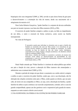 biopsíquico dos seus integrantes”(2009, p. 200), servido os pais dessa forma de guia para
o desenvolvimento e a orientação da vida do menor, desde seu nascimento até o
atingimento da maioria civil.
Para Carlos Roberto Gonçalves, “poder familiar é o conjunto de deveres atribuídos
aos pais no tocante à pessoa e aos bens dos filhos menores (2010, p.396).
O exercício do poder familiar compete a ambos os pais, na falta ou impedimento
de um deles, o outro o exercerá de forma exclusiva, como ocorre na família
monoparental.
Na visão de Perlingieri:
É necessário cautela para individuar os elementos sem os quais a família não
fundada no casamento não seria tal. Mais correto é ter consciência de que
existem diversos modelos de família não fundada no casamento. As razões
colocadas na base da família de fato são várias: razões ideológicas,
contestadoras do sistema, ligadas a situação econômicas e de abandono cultural
à falta de confiança (2008, p. 997).
Além disso, a família não fundada no casamento é, portanto, ela mesma uma
formação social idônea ao desenvolvimento da personalidade de seus
componentes e, como tal, orientada pelo ordenamento a buscar a concretização
desta função (idem, p. 989)
Paulo Nader entende que “Poder familiar é o instituto de ordem pública que atribui
aos pais a função de criar, prover a educação de filhos menores não emancipados e
administrar seus eventuais bens”(2009, p.325).
Durante o período de tempo em que durar o casamento ou a união estável, compete
a ambos os pais o exercício do poder familiar, sendo que, com a sua dissolução, não há
alteração das relações existentes entre pais e filhos, senão quanto ao direito, que aos pais
cabe, de terem em sua companhia os filhos, ou seja, com a dissolução da família, o poder
familiar de ambos os pais continua a ser exercido conjuntamente, contudo, salvo o caso da
guarda compartilhada, apenas um dos genitores será o responsável pela guarda do menor,
enquanto ao outro restará o direito convivencial.
3.2 DA SUSPENSÃO, DA PERDA E DA EXTINÇÃO DO PODER FAMILIAR
 