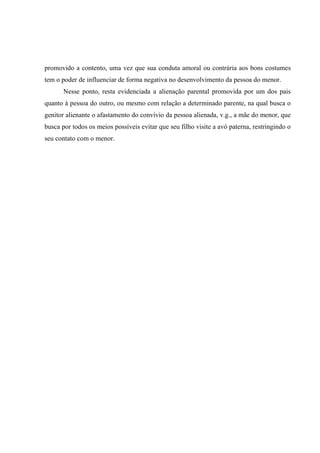 promovido a contento, uma vez que sua conduta amoral ou contrária aos bons costumes
tem o poder de influenciar de forma negativa no desenvolvimento da pessoa do menor.
Nesse ponto, resta evidenciada a alienação parental promovida por um dos pais
quanto à pessoa do outro, ou mesmo com relação a determinado parente, na qual busca o
genitor alienante o afastamento do convívio da pessoa alienada, v.g., a mãe do menor, que
busca por todos os meios possíveis evitar que seu filho visite a avó paterna, restringindo o
seu contato com o menor.
 
