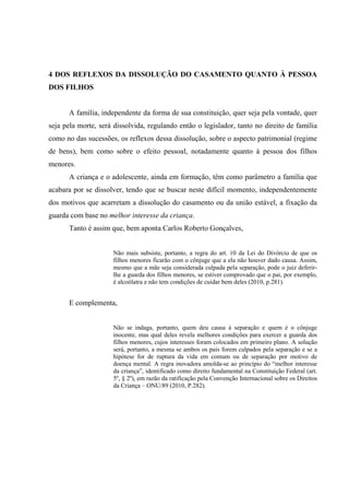 4 DOS REFLEXOS DA DISSOLUÇÃO DO CASAMENTO QUANTO À PESSOA
DOS FILHOS
A família, independente da forma de sua constituição, quer seja pela vontade, quer
seja pela morte, será dissolvida, regulando então o legislador, tanto no direito de família
como no das sucessões, os reflexos dessa dissolução, sobre o aspecto patrimonial (regime
de bens), bem como sobre o efeito pessoal, notadamente quanto à pessoa dos filhos
menores.
A criança e o adolescente, ainda em formação, têm como parâmetro a família que
acabara por se dissolver, tendo que se buscar neste difícil momento, independentemente
dos motivos que acarretam a dissolução do casamento ou da união estável, a fixação da
guarda com base no melhor interesse da criança.
Tanto é assim que, bem aponta Carlos Roberto Gonçalves,
Não mais subsiste, portanto, a regra do art. 10 da Lei do Divórcio de que os
filhos menores ficarão com o cônjuge que a ela não houver dado causa. Assim,
mesmo que a mãe seja considerada culpada pela separação, pode o juiz deferir-
lhe a guarda dos filhos menores, se estiver comprovado que o pai, por exemplo,
é alcoólatra e não tem condições de cuidar bem deles (2010, p.281).
E complementa,
Não se indaga, portanto, quem deu causa à separação e quem é o cônjuge
inocente, mas qual deles revela melhores condições para exercer a guarda dos
filhos menores, cujos interesses foram colocados em primeiro plano. A solução
será, portanto, a mesma se ambos os pais forem culpados pela separação e se a
hipótese for de ruptura da vida em comum ou de separação por motivo de
doença mental. A regra inovadora amolda-se ao princípio do “melhor interesse
da criança”, identificado como direito fundamental na Constituição Federal (art.
5º, § 2º), em razão da ratificação pela Convenção Internacional sobre os Direitos
da Criança – ONU/89 (2010, P.282).
 