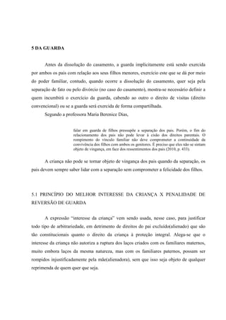 5 DA GUARDA
Antes da dissolução do casamento, a guarda implicitamente está sendo exercida
por ambos os pais com relação aos seus filhos menores, exercício este que se dá por meio
do poder familiar, contudo, quando ocorre a dissolução do casamento, quer seja pela
separação de fato ou pelo divórcio (no caso do casamento), mostra-se necessário definir a
quem incumbirá o exercício da guarda, cabendo ao outro o direito de visitas (direito
convencional) ou se a guarda será exercida de forma compartilhada.
Segundo a professora Maria Berenice Dias,
falar em guarda de filhos pressupõe a separação dos pais. Porém, o fim do
relacionamento dos pais não pode levar à cisão dos direitos parentais. O
rompimento do vínculo familiar não deve comprometer a continuidade da
convivência dos filhos com ambos os genitores. É preciso que eles não se sintam
objeto de vingança, em face dos ressentimentos dos pais (2010, p. 433).
A criança não pode se tornar objeto de vingança dos pais quando da separação, os
pais devem sempre saber lidar com a separação sem comprometer a felicidade dos filhos.
5.1 PRINCÍPIO DO MELHOR INTERESSE DA CRIANÇA X PENALIDADE DE
REVERSÃO DE GUARDA
A expressão “interesse da criança” vem sendo usada, nesse caso, para justificar
todo tipo de arbitrariedade, em detrimento de direitos do pai excluído(alienado) que são
tão constitucionais quanto o direito da criança à proteção integral. Alega-se que o
interesse da criança não autoriza a ruptura dos laços criados com os familiares maternos,
muito embora laços da mesma natureza, mas com os familiares paternos, possam ser
rompidos injustificadamente pela mãe(alienadora), sem que isso seja objeto de qualquer
reprimenda de quem quer que seja.
 