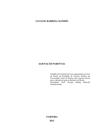 LUCIANE BARBOSA SLOMPO
ALIENAÇÃO PARENTAL
Trabalho de Conclusão de Curso Apresentado ao Curso
de Direito da Faculdade de Ciências Jurídicas da
Universidade Tuiuti do Paraná como requisito parcial
para a obtenção do grau de Bacharel em Direito.
Orientadora: Profª Georgia Sabbag Malucelli
Niederheitmann.
CURITIBA
2012
 