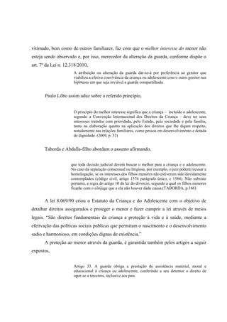 vitimado, bem como de outros familiares, faz com que o melhor interesse do menor não
esteja sendo observado e, por isso, merecedor da alteração da guarda, conforme dispõe o
art. 7º da Lei n. 12.318/2010,
A atribuição ou alteração da guarda dar-se-á por preferência ao genitor que
viabiliza a efetiva convivência da criança ou adolescente com o outro genitor nas
hipóteses em que seja inviável a guarda compartilhada.
Paulo Lôbo assim aduz sobre o referido princípio,
O princípio do melhor interesse significa que a criança – incluído o adolescente,
segundo a Convenção Internacional dos Direitos da Criança – deve ter seus
interesses tratados com prioridade, pelo Estado, pela sociedade e pela família,
tanto na elaboração quanto na aplicação dos direitos que lhe digam respeito,
notadamente nas relações familiares, como pessoa em desenvolvimento e dotada
de dignidade. (2009, p. 53)
Taborda e Abdalla-filho abordam o assunto afirmando,
que toda decisão judicial deverá buscar o melhor para a criança e o adolescente.
No caso da separação consensual ou litigiosa, por exemplo, o juiz poderá recusar a
homologação, se os interesses dos filhos menores não estiverem sido devidamente
contemplados (código civil, artigo 1574 parágrafo único, e 1584). Não subsiste
portanto, a regra do artigo 10 da lei do divorcio, segundo a qual os filhos menores
ficarão com o cônjuge que a ela não houver dado causa.(TABORDA, p.166)
A lei 8.069/90 criou o Estatuto da Criança e do Adolescente com o objetivo de
detalhar direitos assegurados e proteger o menor e fazer cumprir a lei através de meios
legais. “São direitos fundamentais da criança a proteção à vida e à saúde, mediante a
efetivação das políticas sociais publicas que permitam o nascimento e o desenvolvimento
sadio e harmonioso, em condições dignas de existência.”
A proteção ao menor através da guarda, é garantida também pelos artigos a seguir
expostos,
Artigo 33. A guarda obriga a prestação de assistência material, moral e
educacional à criança ou adolescente, conferindo a seu detentor o direito de
opor-se a terceiros, inclusive aos pais.
 