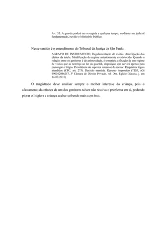 Art. 35. A guarda poderá ser revogada a qualquer tempo, mediante ato judicial
fundamentado, ouvido o Ministério Público.
Nesse sentido é o entendimento do Tribunal de Justiça de São Paulo,
AGRAVO DE INSTRUMENTO. Regulamentação de visitas. Antecipação dos
efeitos da tutela. Modificação do regime anteriormente estabelecido. Quando a
relação entre os genitores é de animosidade, é temerária a fixação de um regime
de visitas que as restrinja ao lar da guardiã, disposição que servirá apenas para
prolongar o litígio. Prevalência do superior interesse do menor. Requisitos legais
atendidos (CPC, art. 273). Decisão mantida. Recurso improvido (TJSP, aGi
990102046257, 3ª Câmara de Direito Privado, rel. Des. Egidio Giacoia, j. em
14-09-2010)
O magistrado deve analisar sempre o melhor interesse da criança, pois o
afastamento da criança de um dos genitores talvez não resolva o problema em si, podendo
piorar o litígio e a criança acabar sofrendo mais com isso.
 