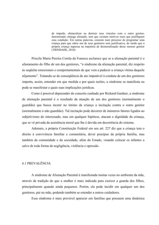 de impedir, obstaculizar ou destruir seus vínculos com o outro genitor,
denominado cônjuge alienado, sem que existam motivos reais que justifiquem
essa condição. Em outras palavras, consiste num processo de programar uma
criança para que odeie um de seus genitores sem justificativa, de modo que a
própria criança ingressa na trajetória de desmoralização desse mesmo genitor
(TRINDADE, 2010)
Priscila Maria Pereira Corrêa da Fonseca esclarece que se a alienação parental é o
afastamento do filho de um dos genitores, “a síndrome da alienação parental, diz respeito
às seqüelas emocionais e comportamentais de que vem a padecer a criança vítima daquele
alijamento”. Tratando-se de conseqüência de ato imputável à conduta de um dos genitores
importa, assim, entender em que medida e por quais razões, a síndrome se manifesta ou
pode se manifestar e quais suas implicações jurídicas.
Como é possível depreender do conceito cunhado por Richard Gardner, a síndrome
de alienação parental é o resultado da atuação de um dos genitores (normalmente o
guardião) que busca incutir no íntimo da criança a incitação contra o outro genitor
(normalmente o não guardião). Tal incitação pode decorrer de inúmeros fatores ligados ao
subjetivismo do interessado, mas em qualquer hipótese, atacam a dignidade da criança,
que se vê privada da assistência moral que lhe é devida em decorrência do sistema.
Ademais, a própria Constituição Federal em seu art. 227 diz que a criança tem o
direito à convivência familiar e comunitária, dever precípuo da própria família, mas
também da comunidade e da sociedade, além do Estado, visando colocar os infantes a
salvo de toda forma de negligência, violência e opressão.
6.1 PREVALÊNCIA
A síndrome de Alienação Parental é manifestada muitas vezes no ambiente da mãe,
através da tradição de que a mulher é mais indicada para exercer a guarda dos filhos,
principalmente quando ainda pequenos. Porém, ela pode incidir em qualquer um dos
genitores, pai ou mãe, podendo também se estender a outros cuidadores.
Essa síndrome é mais provável aparecer em famílias que possuem uma dinâmica
 