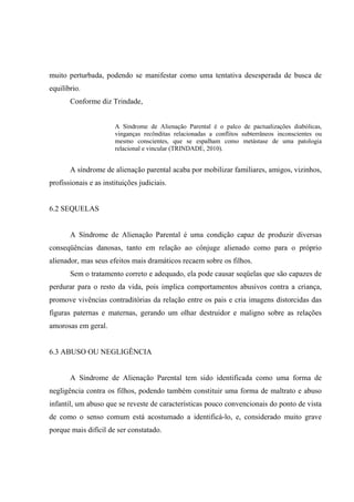 muito perturbada, podendo se manifestar como uma tentativa desesperada de busca de
equilíbrio.
Conforme diz Trindade,
A Síndrome de Alienação Parental é o palco de pactualizações diabólicas,
vinganças recônditas relacionadas a conflitos subterrâneos inconscientes ou
mesmo conscientes, que se espalham como metástase de uma patologia
relacional e vincular (TRINDADE, 2010).
A síndrome de alienação parental acaba por mobilizar familiares, amigos, vizinhos,
profissionais e as instituições judiciais.
6.2 SEQUELAS
A Síndrome de Alienação Parental é uma condição capaz de produzir diversas
conseqüências danosas, tanto em relação ao cônjuge alienado como para o próprio
alienador, mas seus efeitos mais dramáticos recaem sobre os filhos.
Sem o tratamento correto e adequado, ela pode causar seqüelas que são capazes de
perdurar para o resto da vida, pois implica comportamentos abusivos contra a criança,
promove vivências contraditórias da relação entre os pais e cria imagens distorcidas das
figuras paternas e maternas, gerando um olhar destruidor e maligno sobre as relações
amorosas em geral.
6.3 ABUSO OU NEGLIGÊNCIA
A Síndrome de Alienação Parental tem sido identificada como uma forma de
negligência contra os filhos, podendo também constituir uma forma de maltrato e abuso
infantil, um abuso que se reveste de características pouco convencionais do ponto de vista
de como o senso comum está acostumado a identificá-lo, e, considerado muito grave
porque mais difícil de ser constatado.
 