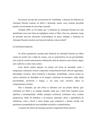 Por possuir um tipo não convencional de visibilidade, a detecção da Síndrome de
Alienação Parental costuma ser difícil e demorada, muitas vezes somente percebida
quando a já encontrada em uma etapa avançada.
Trindade (2007, p.113) define que “a Síndrome de Alienação Parental tem sido
identificada como uma forma de negligência contra os filhos. Para nós, entretanto, longe
de pretender provocar dissensões terminológicas de pouca utilidade, a Síndrome de
Alienação Parental constitui uma forma de maltrato e abuso infantil”.
6.4 EFEITOS COMUNS
Os efeitos prejudiciais causados pela Síndrome de Alienação Parental nos filhos
variam de acordo com a idade da criança, com as características de sua personalidade,
com o tipo de vínculo anteriormente estabelecido, além de inúmeros outros fatores, alguns
mais explícitos e outros mais ocultos.
Esses fatores podem aparecer na criança sob forma de ansiedade, medo e
insegurança, isolamento, tristeza e depressão, comportamento hostil, falta de organização,
dificuldades escolares, baixa tolerância à frustração, irritabilidade, enurese (urinar na
cama), transtorno de identidade ou de imagem, sentimento de desespero, culpa, dupla
personalidade, alcoolismo e drogas, e, em casos mais extremos, idéias ou
comportamentos suicidas.
Para o alienador, que não tolera se defrontar com sua própria derrota, gera
sofrimento aos filhos e ao cônjuge alienado, ainda que o final dessa trajetória possa
significar a autoaniquilação: solidão, amargura existencial, sentimento vazio, conduta
poliqueixosa, idéias de abandono e de prejuízo, depressão, abuso e dependência de
substâncias, como o álcool e outras drogas, jogo compulsivo e ideação suicida, esta
geralmente acompanhada de uma tonalidade acusatória e culpabilizadora.
A respeito dos efeitos da alienação parental o magistrado Duarte discorre:
 