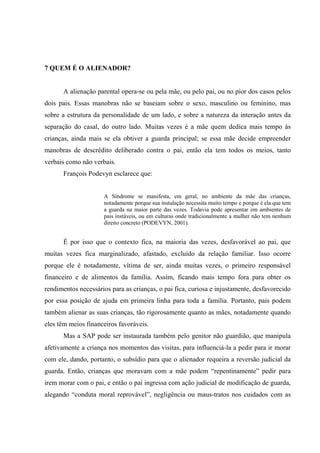 7 QUEM É O ALIENADOR?
A alienação parental opera-se ou pela mãe, ou pelo pai, ou no pior dos casos pelos
dois pais. Essas manobras não se baseiam sobre o sexo, masculino ou feminino, mas
sobre a estrutura da personalidade de um lado, e sobre a natureza da interação antes da
separação do casal, do outro lado. Muitas vezes é a mãe quem dedica mais tempo às
crianças, ainda mais se ela obtiver a guarda principal; se essa mãe decide empreender
manobras de descrédito deliberado contra o pai, então ela tem todos os meios, tanto
verbais como não verbais.
François Podevyn esclarece que:
A Síndrome se manifesta, em geral, no ambiente da mãe das crianças,
notadamente porque sua instalação necessita muito tempo e porque é ela que tem
a guarda na maior parte das vezes. Todavia pode apresentar em ambientes de
pais instáveis, ou em culturas onde tradicionalmente a mulher não tem nenhum
direito concreto (PODEVYN, 2001).
É por isso que o contexto fica, na maioria das vezes, desfavorável ao pai, que
muitas vezes fica marginalizado, afastado, excluído da relação familiar. Isso ocorre
porque ele é notadamente, vítima de ser, ainda muitas vezes, o primeiro responsável
financeiro e de alimentos da família. Assim, ficando mais tempo fora para obter os
rendimentos necessários para as crianças, o pai fica, curiosa e injustamente, desfavorecido
por essa posição de ajuda em primeira linha para toda a família. Portanto, pais podem
também alienar as suas crianças, tão rigorosamente quanto as mães, notadamente quando
eles têm meios financeiros favoráveis.
Mas a SAP pode ser instaurada também pelo genitor não guardião, que manipula
afetivamente a criança nos momentos das visitas, para influenciá-la a pedir para ir morar
com ele, dando, portanto, o subsídio para que o alienador requeira a reversão judicial da
guarda. Então, crianças que moravam com a mãe podem “repentinamente” pedir para
irem morar com o pai, e então o pai ingressa com ação judicial de modificação de guarda,
alegando “conduta moral reprovável”, negligência ou maus-tratos nos cuidados com as
 