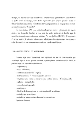 crianças, ou mesmo acusações infundadas e inverídicas de agressão física e/ou atentado
ao pudor contra as crianças, como fortes argumentos para obter a guarda e assim se
utilizar da alienação parental como forma de vingança contra o ex-cônjuge e/ou afirmar-
se socialmente como “bonzinho”.
E, mais ainda, a SAP pode ser instaurada por um terceiro interessado, por algum
motivo, na destruição familiar: a avó, uma tia, um(a) amigo(a) da família que dá
conselhos insensatos, um profissional antiético. Por isso da lei n. 12.318/2010 em seu art.
2° atribui o papel de alienador não apenas a mãe (ou um dos pais contra o outro), mas a
avós, tios, terceiros que tenham a criança sob sua guarda ou vigilância.
7.1 CARACTERÍSTICAS DO ALIENADOR
Embora seja difícil estabelecer com segurança um rol de características que
identifique o perfil de um genitor alienador, alguns tipos de comportamento e traços de
personalidade são denotativos de alienação,
- dependência;
- baixa autoestima;
- condutas de desrespeito a regras;
- hábito contumaz de atacar as decisões judiciais;
- litigância como forma de manter aceso o conflito familiar e de negar a perda;
- sedução e manipulação;
- dominância e imposição;
- queixumes;
- histórias de desamparo ou, ao contrário, de vitórias afetivas;
- resistência a ser avaliado;
- resistência, recusa, ou falso interesse pelo tratamento.
Podevyn relata que,
 