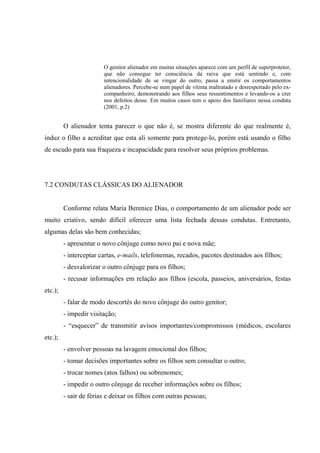 O genitor alienador em muitas situações aparece com um perfil de superprotetor,
que não consegue ter consciência da raiva que está sentindo e, com
intencionalidade de se vingar do outro, passa a emitir os comportamentos
alienadores. Percebe-se num papel de vítima maltratado e desrespeitado pelo ex-
companheiro, demonstrando aos filhos seus ressentimentos e levando-os a crer
nos defeitos desse. Em muitos casos tem o apoio dos familiares nessa conduta
(2001, p.2)
O alienador tenta parecer o que não é, se mostra diferente do que realmente é,
induz o filho a acreditar que esta ali somente para protege-lo, porém está usando o filho
de escudo para sua fraqueza e incapacidade para resolver seus próprios problemas.
7.2 CONDUTAS CLÁSSICAS DO ALIENADOR
Conforme relata Maria Berenice Dias, o comportamento de um alienador pode ser
muito criativo, sendo difícil oferecer uma lista fechada dessas condutas. Entretanto,
algumas delas são bem conhecidas;
- apresentar o novo cônjuge como novo pai e nova mãe;
- interceptar cartas, e-mails, telefonemas, recados, pacotes destinados aos filhos;
- desvalorizar o outro cônjuge para os filhos;
- recusar informações em relação aos filhos (escola, passeios, aniversários, festas
etc.);
- falar de modo descortês do novo cônjuge do outro genitor;
- impedir visitação;
- “esquecer” de transmitir avisos importantes/compromissos (médicos, escolares
etc.);
- envolver pessoas na lavagem emocional dos filhos;
- tomar decisões importantes sobre os filhos sem consultar o outro;
- trocar nomes (atos falhos) ou sobrenomes;
- impedir o outro cônjuge de receber informações sobre os filhos;
- sair de férias e deixar os filhos com outras pessoas;
 