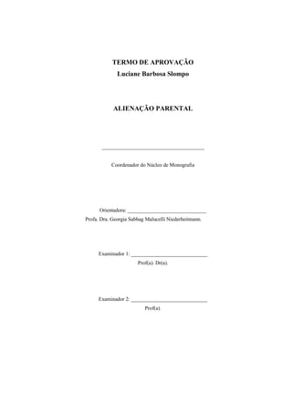 TERMO DE APROVAÇÃO
Luciane Barbosa Slompo
ALIENAÇÃO PARENTAL
_______________________________________
Coordenador do Núcleo de Monografia
Orientadora: ______________________________
Profa. Dra. Georgia Sabbag Malucelli Niederheitmann.
Examinador 1: _____________________________
Prof(a). Dr(a).
Examinador 2: _____________________________
Prof(a).
 