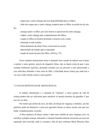 - alegar que o outro cônjuge não tem disponibilidade para os filhos;
- falar das roupas que o outro cônjuge comprou para os filhos ou proibi-los de usá-
las;
- ameaçar punir os filhos caso eles tentem se aproximar do outro cônjuge;
- culpar o outro cônjuge pelo comportamento dos filhos;
- ocupar os filhos no horário destinado a ficarem com o outro;
- obstrução a todo contato;
- falsas denúncias de abuso físico, emocional ou sexual;
- deterioração da relação após a separação;
- reação de medo da parte dos filhos. (2010, p. 27).
Essas condutas demonstram como o alienador tem o poder de induzir uma criança
a rejeitar o outro genitor, através de alegações falsas, não se dando conta de que é uma
conduta totalmente egoística, pensando somente em seu proveito e não interessando a
esse indivíduo alienador o bem estar do filho, a felicidade dessa criança que nada tem a
ver com o ódio sentido contra o outro genitor.
7.3 FALSAS DENÚNCIAS DE ABUSO SEXUAL
O simples afastamento e a intenção de “eliminar” o outro genitor da vida da
criança podem não ser suficientes para satisfazer os desejos doentios do guardião. E por
isso ele vai além.
Por razões que advêm da raiva, do ódio, do desejo de vingança e similares, um dos
genitores pode até denunciar o outro por agressões físicas ou abuso sexual, sem que isso
tenha, verdadeiramente, ocorrido.
A falsa denúncia de abuso retrata o lado mais sórdido de uma vingança, pois vai
sacrificar a própria criança, entretanto, é situação lamentavelmente recorrente em casos de
separação mal resolvida, onde se constata o fato de que conforme Maria Berenice Dias
 