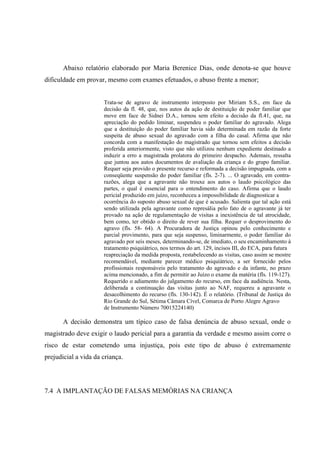 Abaixo relatório elaborado por Maria Berenice Dias, onde denota-se que houve
dificuldade em provar, mesmo com exames efetuados, o abuso frente a menor;
Trata-se de agravo de instrumento interposto por Miriam S.S., em face da
decisão da fl. 48, que, nos autos da ação de destituição de poder familiar que
move em face de Sidnei D.A., tornou sem efeito a decisão da fl.41, que, na
apreciação do pedido liminar, suspendeu o poder familiar do agravado. Alega
que a destituição do poder familiar havia sido determinada em razão da forte
suspeita de abuso sexual do agravado com a filha do casal. Afirma que não
concorda com a manifestação do magistrado que tornou sem efeitos a decisão
proferida anteriormente, visto que não utilizou nenhum expediente destinado a
induzir a erro a magistrada prolatora do primeiro despacho. Ademais, ressalta
que juntou aos autos documentos de avaliação da criança e do grupo familiar.
Requer seja provido o presente recurso e reformada a decisão impugnada, com a
conseqüente suspensão do poder familiar (fls. 2-7). ... O agravado, em contra-
razões, alega que a agravante não trouxe aos autos o laudo psicológico das
partes, o qual é essencial para o entendimento do caso. Afirma que o laudo
pericial produzido em juízo, reconheceu a impossibilidade de diagnosticar a
ocorrência do suposto abuso sexual de que é acusado. Salienta que tal ação está
sendo utilizada pela agravante como represália pelo fato de o agravante já ter
provado na ação de regulamentação de visitas a inexistência de tal atrocidade,
bem como, ter obtido o direito de rever sua filha. Requer o desprovimento do
agravo (fls. 58- 64). A Procuradora de Justiça opinou pelo conhecimento e
parcial provimento, para que seja suspenso, liminarmente, o poder familiar do
agravado por seis meses, determinando-se, de imediato, o seu encaminhamento à
tratamento psiquiátrico, nos termos do art. 129, incisos III, do ECA, para futura
reapreciação da medida proposta, restabelecendo as visitas, caso assim se mostre
recomendável, mediante parecer médico psiquiátrico, a ser fornecido pelos
profissionais responsáveis pelo tratamento do agravado e da infante, no prazo
acima mencionado, a fim de permitir ao Juízo o exame da matéria (fls. 119-127).
Requerido o adiamento do julgamento do recurso, em face da audiência. Nesta,
deliberada a continuação das visitas junto ao NAF, requereu a agravante o
desacolhimento do recurso (fls. 130-142). É o relatório. (Tribunal de Justiça do
Rio Grande do Sul, Sétima Câmara Cível, Comarca de Porto Alegre Agravo
de Instrumento Número 70015224140)
A decisão demonstra um típico caso de falsa denúncia de abuso sexual, onde o
magistrado deve exigir o laudo pericial para a garantia da verdade e mesmo assim corre o
risco de estar cometendo uma injustiça, pois este tipo de abuso é extremamente
prejudicial a vida da criança.
7.4 A IMPLANTAÇÃO DE FALSAS MEMÓRIAS NA CRIANÇA
 