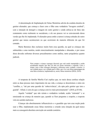A denominação de Implantação de Falsas Memórias advém da conduta doentia do
genitor alienador, que começa a fazer com o filho uma verdadeira “lavagem cerebral”,
com a intenção de denegrir a imagem do outro genitor e ainda utiliza-se de fatos não
exatamente como realmente se sucederam, e ele aos poucos vai se convencendo dessa
versão que lhe foi implantada. O alienador passa então a narrar à criança atitudes do outro
genitor que nunca aconteceram ou que ocorreram de maneira diferente do que foi
contado.
Maria Berenice dias esclarece muito bem essa questão, na qual as crianças são
submetidas a uma mentira, sendo emocionalmente manipuladas e abusadas, e por causa
disso deverão enfrentar diversos procedimentos como análise, tanto psiquiátrica quanto
judicial,
Nem sempre a criança consegue discernir que está sendo manipulada e acaba
acreditando naquilo que lhes foi dito de forma insistente e repetida. Com o
tempo, nem a mãe consegue distinguir a diferença entre verdade e mentira. A
sua verdade passa a ser verdade para o filho, que vive com falsas personagens de
uma falsa existência, implantando-se, assim, falsas memórias (DIAS, 2010).
A terapeuta de família Marília Curi explica que, no meio dessa confusa relação
entre as duas pessoas mais importantes da sua vida, a criança se desestrutura e entra em
“conflito, e, “até por uma questão de ‘sobrevivência’, ela opta pelo genitor que tem a
guarda”. Afinal, é com ele que a criança convive mais proximamente”. (2010, p.43-44).
Aquela “verdade” que não retrata a verdadeira verdade, acaba “entrando” e se
enraizando na criança de maneira que, quando se fizer perguntas a respeito, a resposta
virá em sentido malicioso.
Crianças são absolutamente influenciáveis e o guardião que tem essa noção pode
usar o filho, implantando essas falsas memórias e criando uma situação da qual nunca
mais se conseguirá absoluta convicção em sentido contrário.
 
