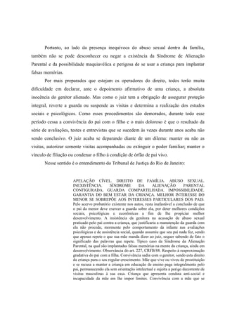 Portanto, ao lado da presença inequívoca do abuso sexual dentro da família,
também não se pode desconhecer ou negar a existência da Síndrome de Alienação
Parental e da possibilidade maquiavélica e perigosa de se usar a criança para implantar
falsas memórias.
Por mais preparados que estejam os operadores do direito, todos terão muita
dificuldade em declarar, ante o depoimento afirmativo de uma criança, a absoluta
inocência do genitor alienado. Mas como o juiz tem a obrigação de assegurar proteção
integral, reverte a guarda ou suspende as visitas e determina a realização dos estudos
sociais e psicológicos. Como esses procedimentos são demorados, durante todo esse
período cessa a convivência do pai com o filho e o mais doloroso é que o resultado da
série de avaliações, testes e entrevistas que se sucedem às vezes durante anos acaba não
sendo conclusivo. O juiz acaba se deparando diante de um dilema: manter ou não as
visitas, autorizar somente visitas acompanhadas ou extinguir o poder familiar; manter o
vínculo de filiação ou condenar o filho à condição de órfão de pai vivo.
Nesse sentido é o entendimento do Tribunal de Justiça do Rio de Janeiro:
APELAÇÃO CÍVEL. DIREITO DE FAMÍLIA. ABUSO SEXUAL.
INEXISTÊNCIA. SÍNDROME DA ALIENAÇÃO PARENTAL
CONFIGURADA. GUARDA COMPARTILHADA. IMPOSSIBILIDADE.
GARANTIA DO BEM ESTAR DA CRIANÇA. MELHOR INTERESSE DO
MENOR SE SOBREPÕE AOS INTERESSES PARTICULARES DOS PAIS.
Pelo acervo probatório existente nos autos, resta inafastável a conclusão de que
o pai da menor deve exercer a guarda sobre ela, por deter melhores condições
sociais, psicológicas e econômicas a fim de lhe propiciar melhor
desenvolvimento. A insistência da genitora na acusação de abuso sexual
praticado pelo pai contra a criança, que justificaria a manutenção da guarda com
ela não procede, mormente pelo comportamento da infante nas avaliações
psicológicas e de assistência social, quando assumiu que seu pai nada fez, sendo
que apenas repete o que sua mãe manda dizer ao juiz, sequer sabendo de fato o
significado das palavras que repete. Típico caso da Síndrome da Alienação
Parental, na qual são implantadas falsas memórias na mente da criança, ainda em
desenvolvimento. Observância do art. 227, CRFB/88. Respeito à reaproximação
gradativa do pai com a filha. Convivência sadia com o genitor, sendo esta direito
da criança para o seu regular crescimento. Mãe que vive ou viveu de prostituição
e se recusa a manter a criança em educação de ensino paga integralmente pelo
pai, permanecendo ela sem orientação intelectual e sujeita a perigo decorrente de
visitas masculinas à sua casa. Criança que apresenta conduta anti-social e
incapacidade da mãe em lhe impor limites. Convivência com a mãe que se
 
