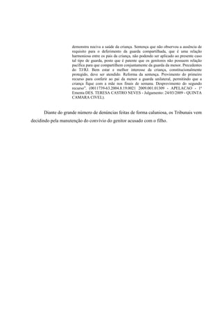 demonstra nociva a saúde da criança. Sentença que não observou a ausência de
requisito para o deferimento da guarda compartilhada, que é uma relação
harmoniosa entre os pais da criança, não podendo ser aplicado ao presente caso
tal tipo de guarda, posto que é patente que os genitores não possuem relação
pacífica para que compartilhem conjuntamente da guarda da menor. Precedentes
do TJ/RJ. Bem estar e melhor interesse da criança, constitucionalmente
protegido, deve ser atendido. Reforma da sentença. Provimento do primeiro
recurso para conferir ao pai da menor a guarda unilateral, permitindo que a
criança fique com a mãe nos finais de semana. Desprovimento do segundo
recurso”. (0011739-63.2004.8.19.0021 2009.001.01309 - APELACAO - 1ª
Ementa DES. TERESA CASTRO NEVES - Julgamento: 24/03/2009 - QUINTA
CAMARA CIVEL).
Diante do grande número de denúncias feitas de forma caluniosa, os Tribunais vem
decidindo pela manutenção do convívio do genitor acusado com o filho.
 