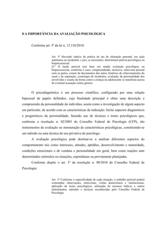 8 A IMPORTÂNCIA DA AVALIAÇÃO PSICOLÓGICA
Conforme art. 5º da lei n. 12.318/2010:
Art. 5º Havendo indício da prática de ato de alienação parental, em ação
autônoma ou incidental, o juiz, se necessário, determinará perícia psicológica ou
biopsicossocial.
§1º O laudo pericial terá base em ampla avaliação psicológica ou
biopsicossocial, conforme o caso, compreendendo, inclusive, entrevista pessoal
com as partes, exame de documentos dos autos, histórico do relacionamento do
casal e da separação, cronologia de incidentes, avaliação da personalidade dos
envolvidos e exame da forma como a criança ou adolescente se manifesta acerca
de eventual acusação contra genitor.
O psicodiagnóstico é um processo científico, configurado por uma relação
bipessoal de papéis definidos, cuja finalidade principal é obter uma descrição e
compreensão da personalidade do indivíduo, assim como a investigação de algum aspecto
em particular, de acordo com as características da indicação. Inclui aspectos diagnósticos
e prognósticos da personalidade, fazendo uso de técnicas e testes psicológicos que,
conforme a resolução n. 02/2003 do Conselho Federal de Psicologia (CFP), são
instrumentos de avaliação ou mensuração de características psicológicas, constituindo-se
um método ou uma técnica de uso privativo do psicólogo.
A avaliação psicológica pode destinar-se a analisar diferentes aspectos do
comportamento tais como interesses, atitudes, aptidões, desenvolvimento e maturidade,
condições emocionais e de conduta e personalidade em geral, bem como reações ante
determinados estímulos ou situações, espontâneas ou previamente planejadas.
Conforme dispõe o art. 3º da resolução n. 08/2010 do Conselho Federal de
Psicologia:
Art. 3º Conforme a especificidade de cada situação, o trabalho pericial poderá
contemplar observações, entrevistas, visitas domiciliares e institucionais,
aplicação de testes psicológicos, utilização de recursos lúdicos e outros
instrumentos, métodos e técnicas reconhecidas pelo Conselho Federal de
Psicologia.
 