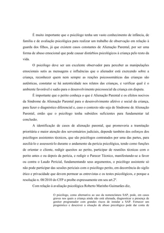 É muito importante que o psicólogo tenha um vasto conhecimento de infância, de
família e de avaliação psicológica para realizar um trabalho de observação em relação à
guarda dos filhos, já que existem casos constantes de Alienação Parental, por ser uma
forma de abuso emocional que pode causar distúrbios psicológicos à criança pelo resto da
vida.
O psicólogo deve ser um excelente observador para perceber as manipulações
emocionais sutis as mensagens e influências que o alienador está exercendo sobre a
criança, reconhecer quem nem sempre as reações psicossomáticas das crianças são
autênticas, constatar se há autenticidade nos relatos das crianças, e verificar qual é o
ambiente favorável e sadio para o desenvolvimento psicossocial da criança em disputa.
É importante que o perito conheça o que é Alienação Parental e os efeitos nocivos
da Síndrome da Alienação Parental para o desenvolvimento afetivo e social da criança,
para fazer o diagnóstico diferencial e, caso o contexto não seja de Síndrome de Alienação
Parental, então que o psicólogo tenha subsídios suficientes para fundamentar tal
conclusão.
A identificação de casos de alienação parental, que promoveria a tramitação
prioritária e maior atenção dos serventuários judiciais, depende também dos esforços dos
psicólogos assistentes técnicos, que são psicólogos contratados por uma das partes, para
auxiliá-lo e assessorá-lo durante o andamento da perícia psicológica, tendo como funções
de orientar o cliente, redigir quesitos ao perito, participar de reuniões técnicas com o
perito antes e ou depois da perícia, e redigir o Parecer Técnico, manifestando-se a favor
ou contra o Laudo Pericial, fundamentando seus argumentos, o psicólogo assistente só
não pode participar das sessões periciais com o psicólogo perito, em decorrência do sigilo
ético e privacidade que devem permear as entrevistas e os testes psicológicos, e porque a
resolução n. 08/2010 do CFP o proíbe expressamente em seu art.2º.
Com relação à avaliação psicológica Roberto Marinho Guimarães diz,
O psicólogo, como alternativa ao uso da nomenclatura SAP, pode, em casos
graves nos quais a criança ainda não está alienada, diagnosticar a presença de
genitor programador com grandes riscos de instalar a SAP. Fornecer um
prognóstico e descrever a situação de abuso psicológico pode dar conta de
 